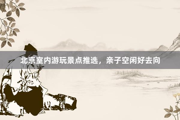 北京室内游玩景点推选，亲子空闲好去向