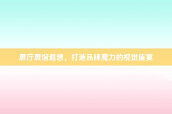 展厅展馆遐想，打造品牌魔力的视觉盛宴